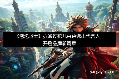 《泡泡战士》拟通过花儿朵朵选出代言人，开启品牌新篇章